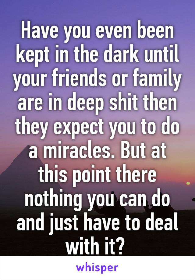 Have you even been kept in the dark until your friends or family are in deep shit then they expect you to do a miracles. But at this point there nothing you can do and just have to deal with it? 