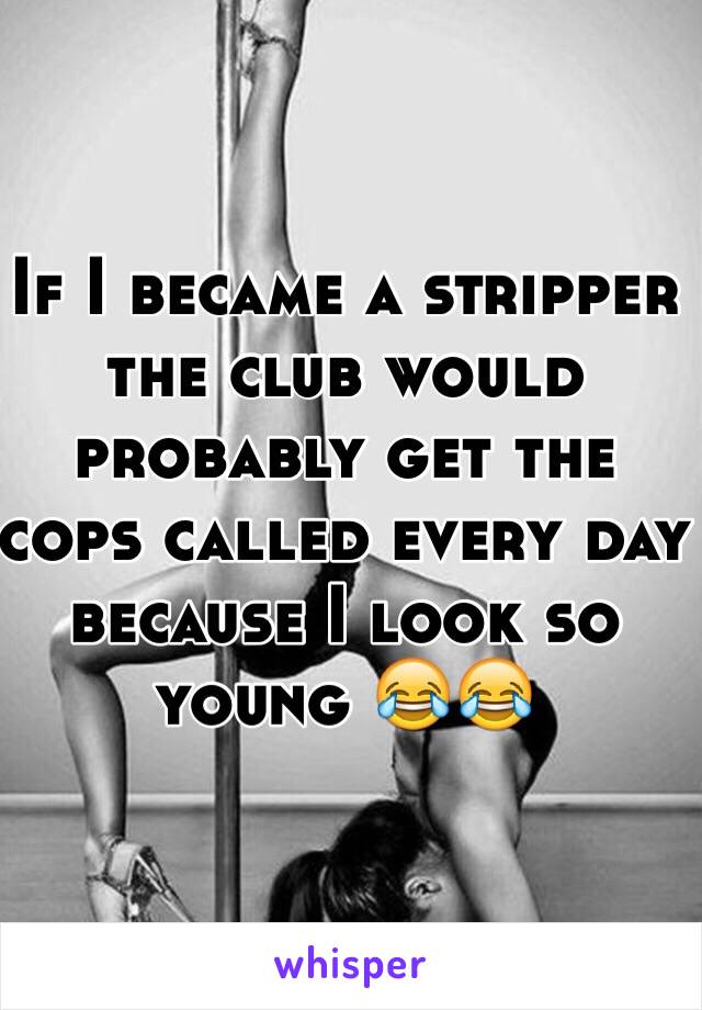 If I became a stripper the club would probably get the cops called every day because I look so young 😂😂