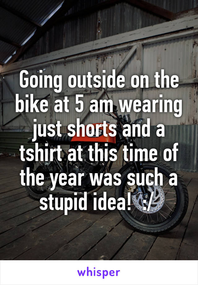 Going outside on the bike at 5 am wearing just shorts and a tshirt at this time of the year was such a stupid idea!  :/ 