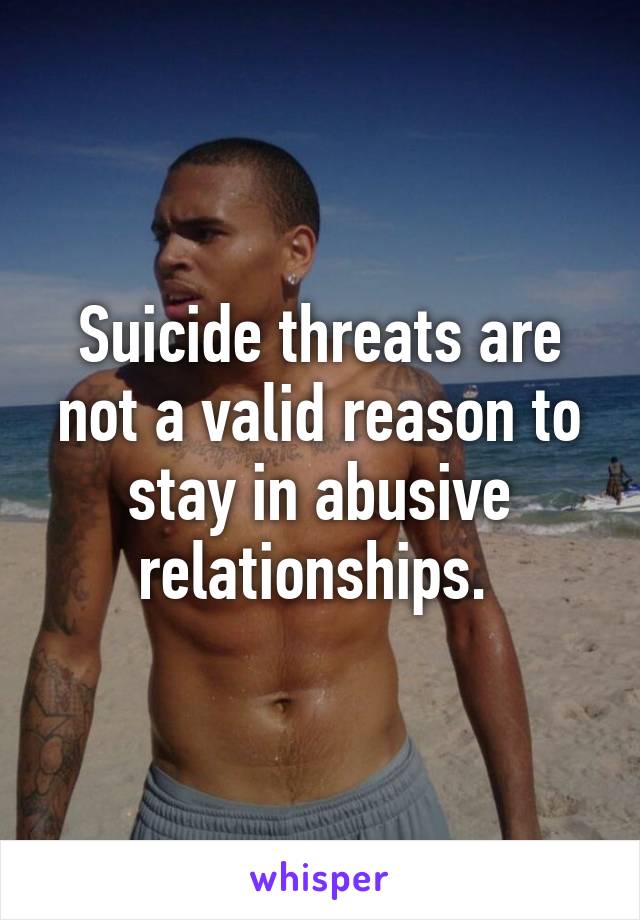 Suicide threats are not a valid reason to stay in abusive relationships. 