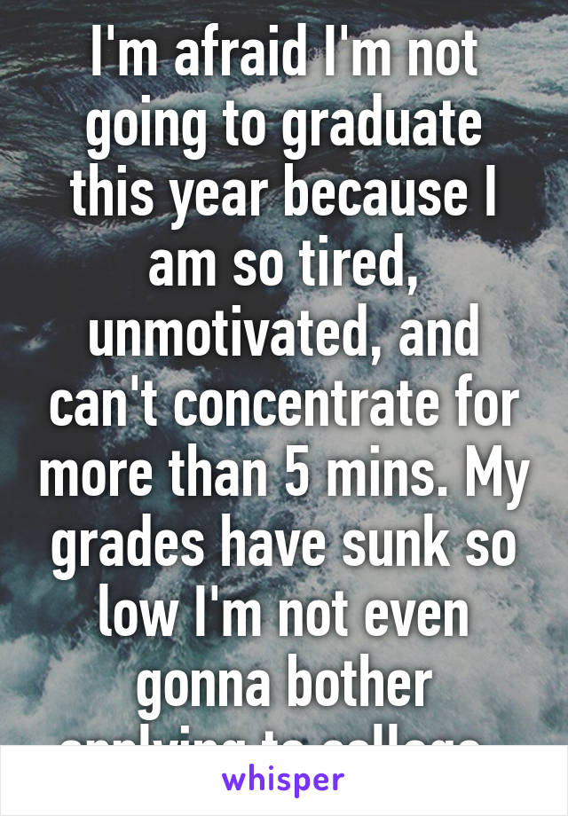 I'm afraid I'm not going to graduate this year because I am so tired, unmotivated, and can't concentrate for more than 5 mins. My grades have sunk so low I'm not even gonna bother applying to college. 