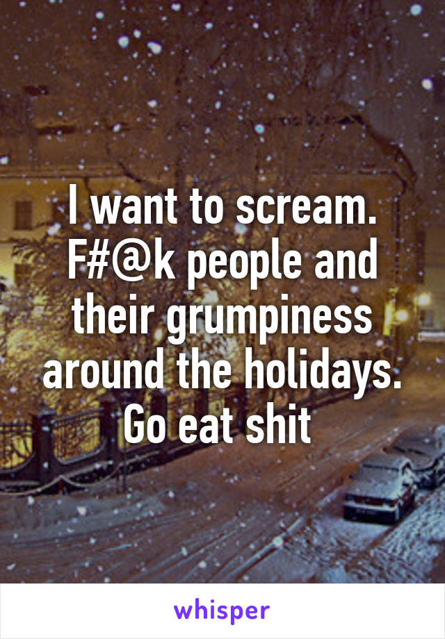 I want to scream. F#@k people and their grumpiness around the holidays. Go eat shit 