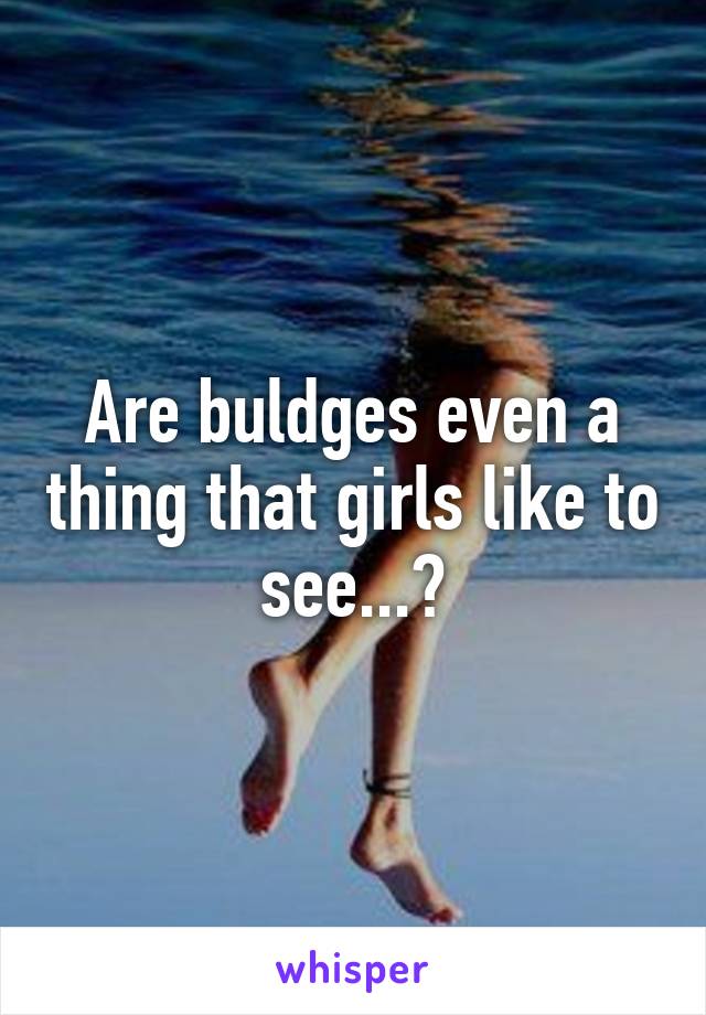 Are buldges even a thing that girls like to see...?