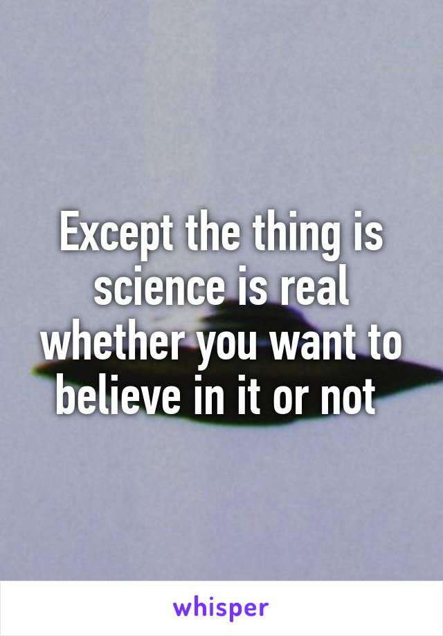 Except the thing is science is real whether you want to believe in it or not 