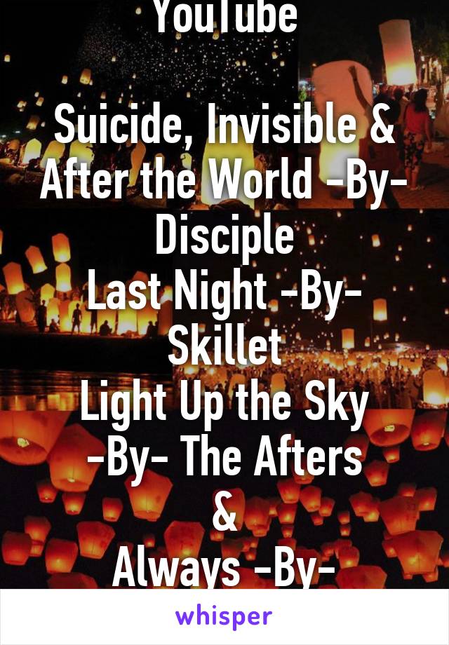 YouTube

Suicide, Invisible & After the World -By- Disciple
Last Night -By- Skillet
Light Up the Sky
-By- The Afters
&
Always -By- Switchfoot