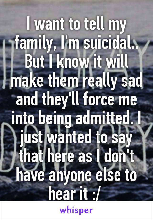 I want to tell my family, I'm suicidal.. But I know it will make them really sad and they'll force me into being admitted. I just wanted to say that here as I don't have anyone else to hear it :/ 