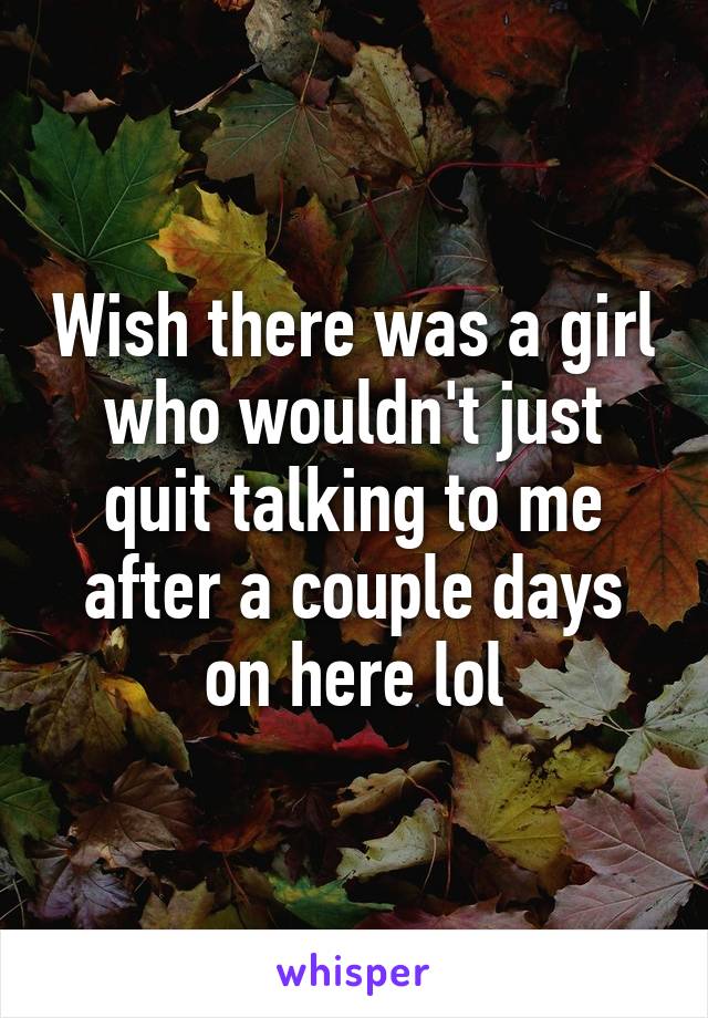 Wish there was a girl who wouldn't just quit talking to me after a couple days on here lol