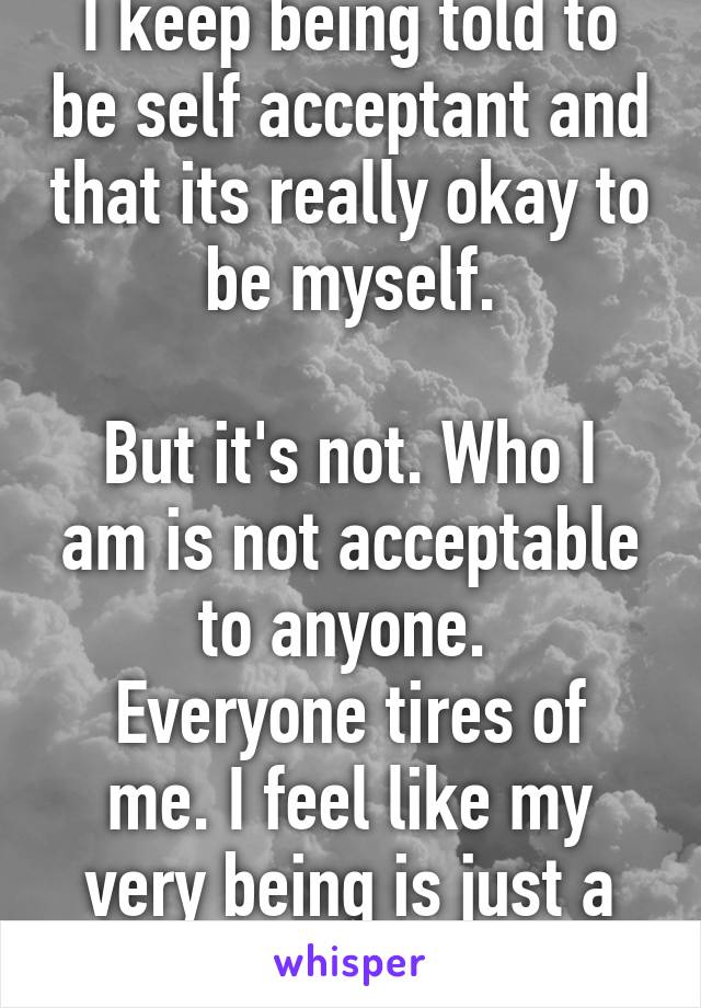 I keep being told to be self acceptant and that its really okay to be myself.

But it's not. Who I am is not acceptable to anyone. 
Everyone tires of me. I feel like my very being is just a phase.