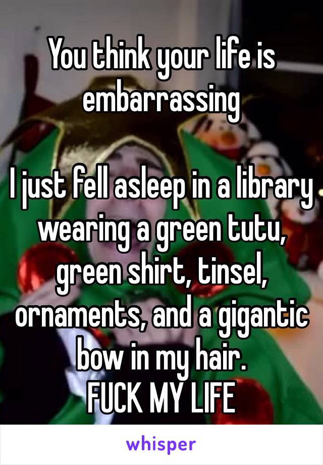 You think your life is embarrassing 

I just fell asleep in a library wearing a green tutu, green shirt, tinsel, ornaments, and a gigantic bow in my hair. 
FUCK MY LIFE