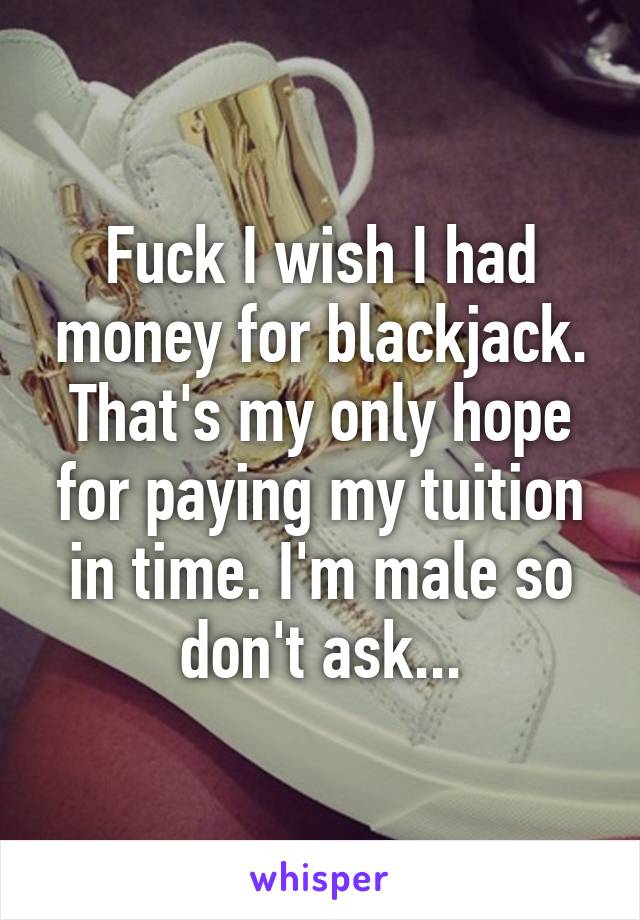 Fuck I wish I had money for blackjack. That's my only hope for paying my tuition in time. I'm male so don't ask...