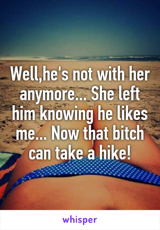 Well,he's not with her anymore... She left him knowing he likes me... Now that bitch can take a hike!