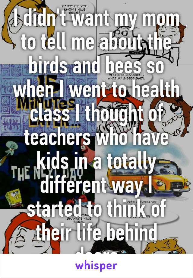 I didn't want my mom to tell me about the birds and bees so when I went to health class I thought of teachers who have kids in a totally different way I started to think of their life behind doors