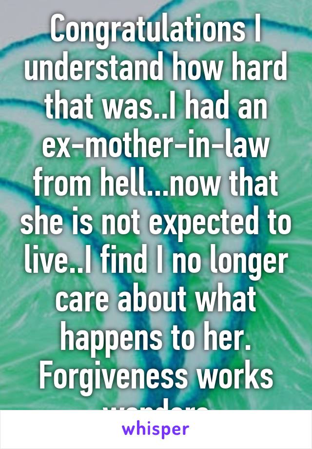 Congratulations I understand how hard that was..I had an ex-mother-in-law from hell...now that she is not expected to live..I find I no longer care about what happens to her. Forgiveness works wonders