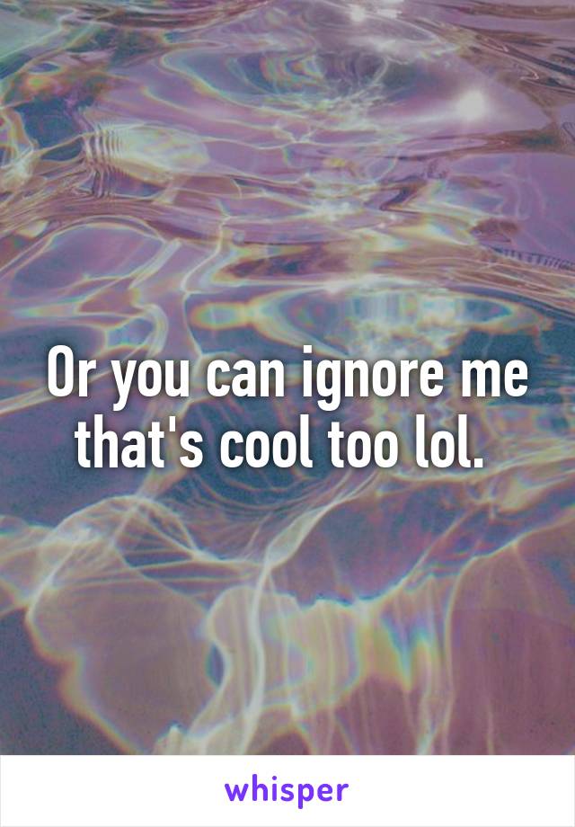 Or you can ignore me that's cool too lol. 