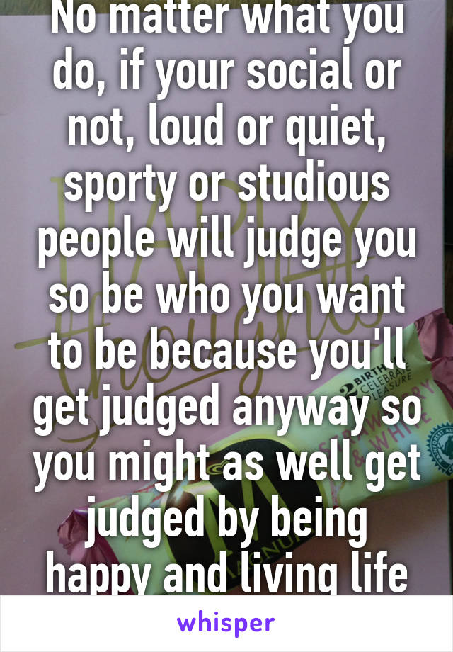 No matter what you do, if your social or not, loud or quiet, sporty or studious people will judge you so be who you want to be because you'll get judged anyway so you might as well get judged by being happy and living life your way