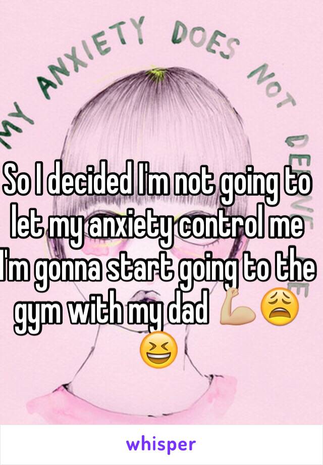 So I decided I'm not going to let my anxiety control me I'm gonna start going to the gym with my dad 💪🏼😩😆