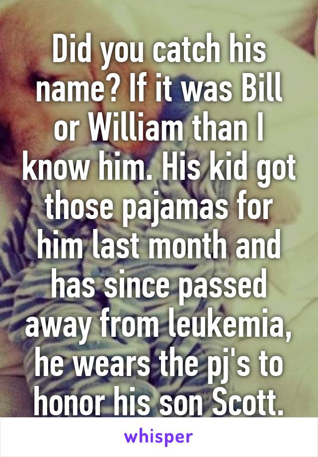 Did you catch his name? If it was Bill or William than I know him. His kid got those pajamas for him last month and has since passed away from leukemia, he wears the pj's to honor his son Scott.