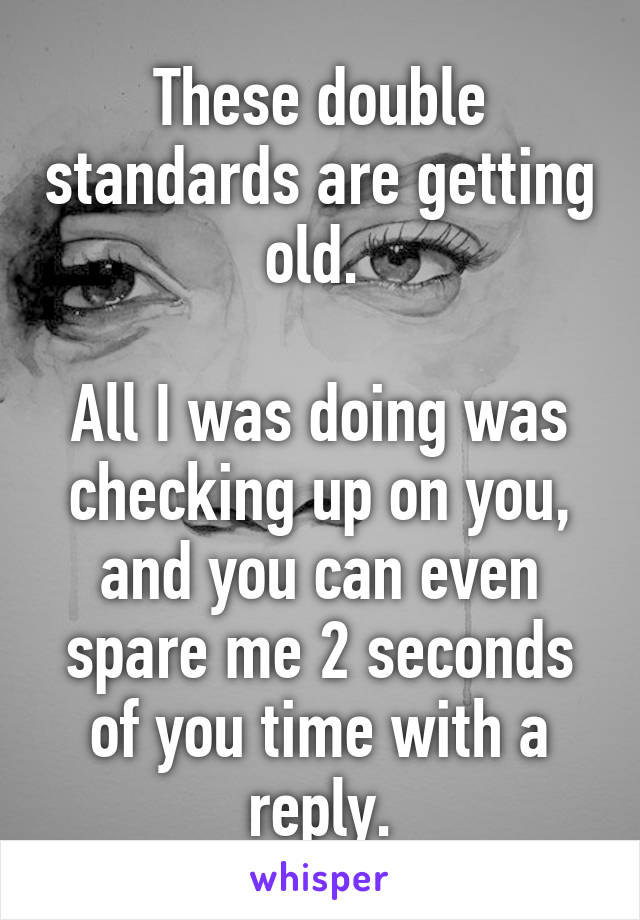 These double standards are getting old. 

All I was doing was checking up on you, and you can even spare me 2 seconds of you time with a reply.