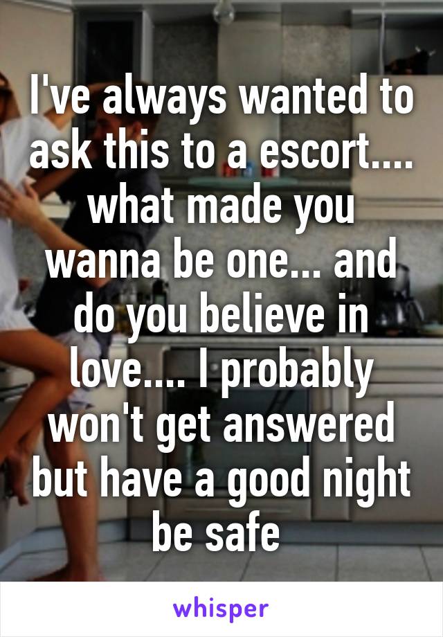 I've always wanted to ask this to a escort.... what made you wanna be one... and do you believe in love.... I probably won't get answered but have a good night be safe 