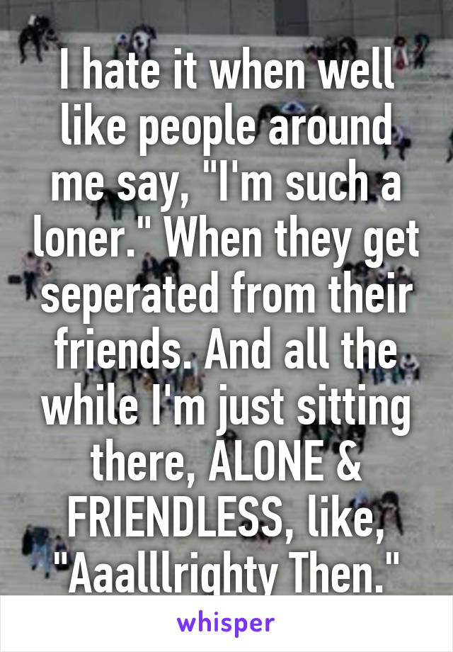 I hate it when well like people around me say, "I'm such a loner." When they get seperated from their friends. And all the while I'm just sitting there, ALONE & FRIENDLESS, like, "Aaalllrighty Then."