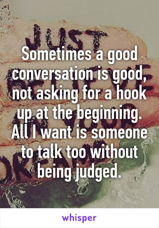 Sometimes a good conversation is good, not asking for a hook up at the beginning. All I want is someone to talk too without being judged.