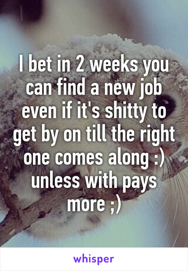 I bet in 2 weeks you can find a new job even if it's shitty to get by on till the right one comes along :) unless with pays more ;)