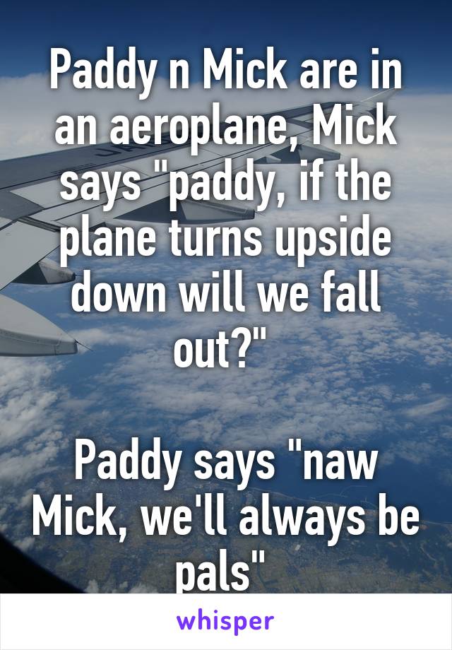 Paddy n Mick are in an aeroplane, Mick says "paddy, if the plane turns upside down will we fall out?" 

Paddy says "naw Mick, we'll always be pals" 