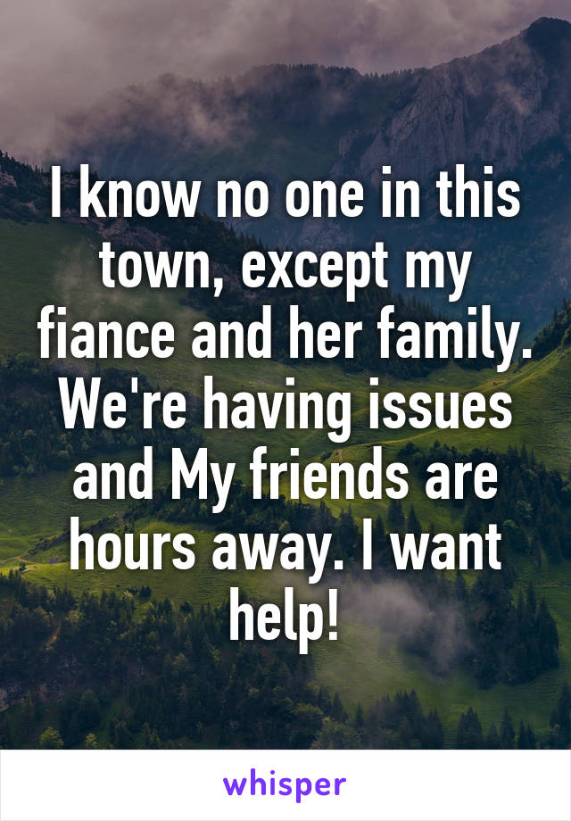 I know no one in this town, except my fiance and her family. We're having issues and My friends are hours away. I want help!