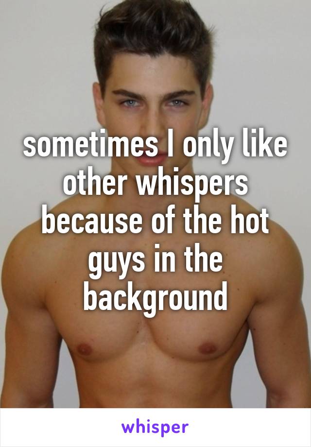 sometimes I only like other whispers because of the hot guys in the background