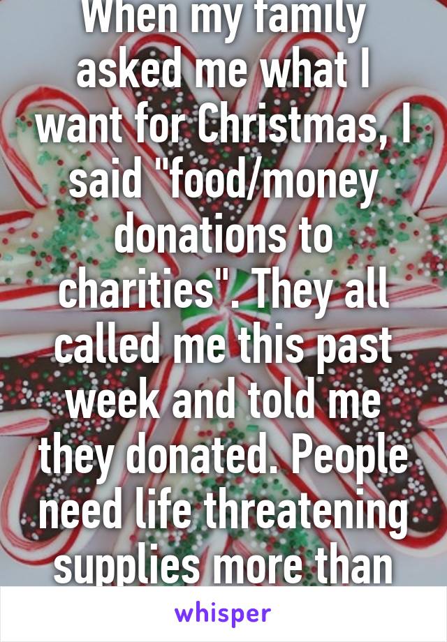 When my family asked me what I want for Christmas, I said "food/money donations to charities". They all called me this past week and told me they donated. People need life threatening supplies more than your iPads. 