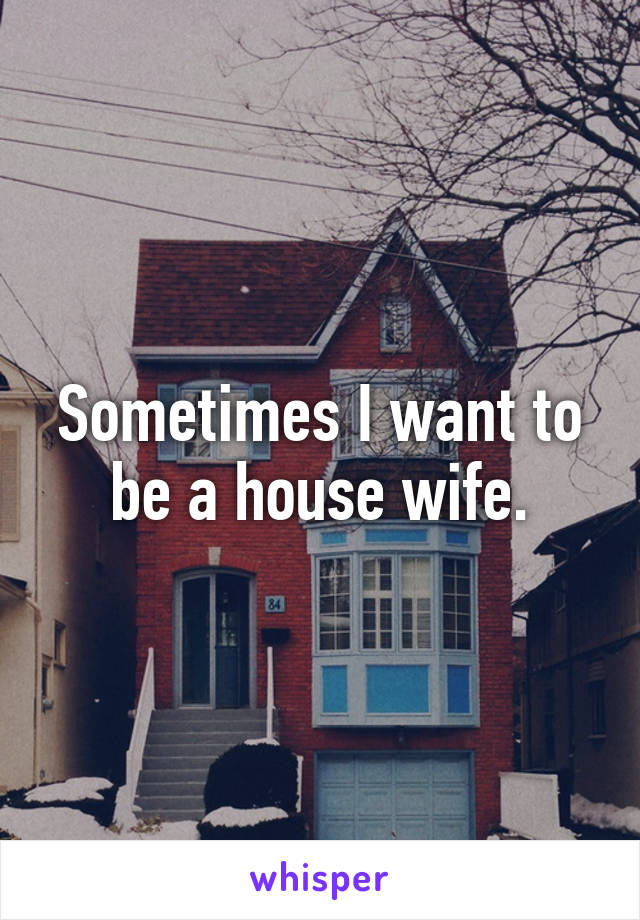 Sometimes I want to be a house wife.