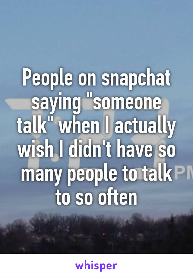 People on snapchat saying "someone talk" when I actually wish I didn't have so many people to talk to so often