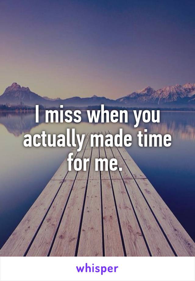 I miss when you actually made time for me. 