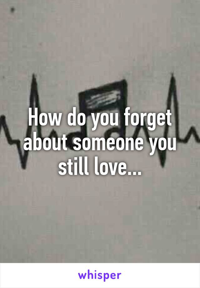 How do you forget about someone you still love...