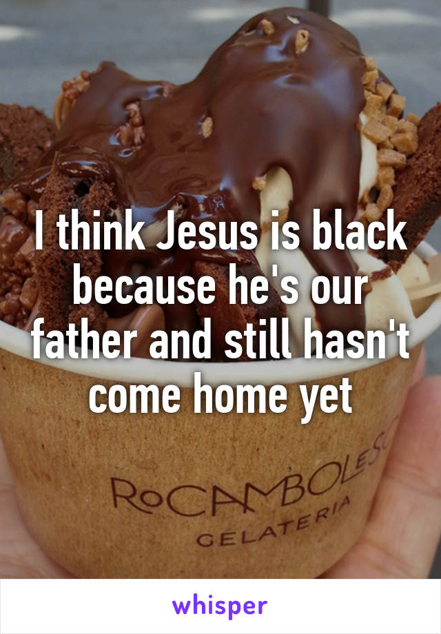 I think Jesus is black because he's our father and still hasn't come home yet