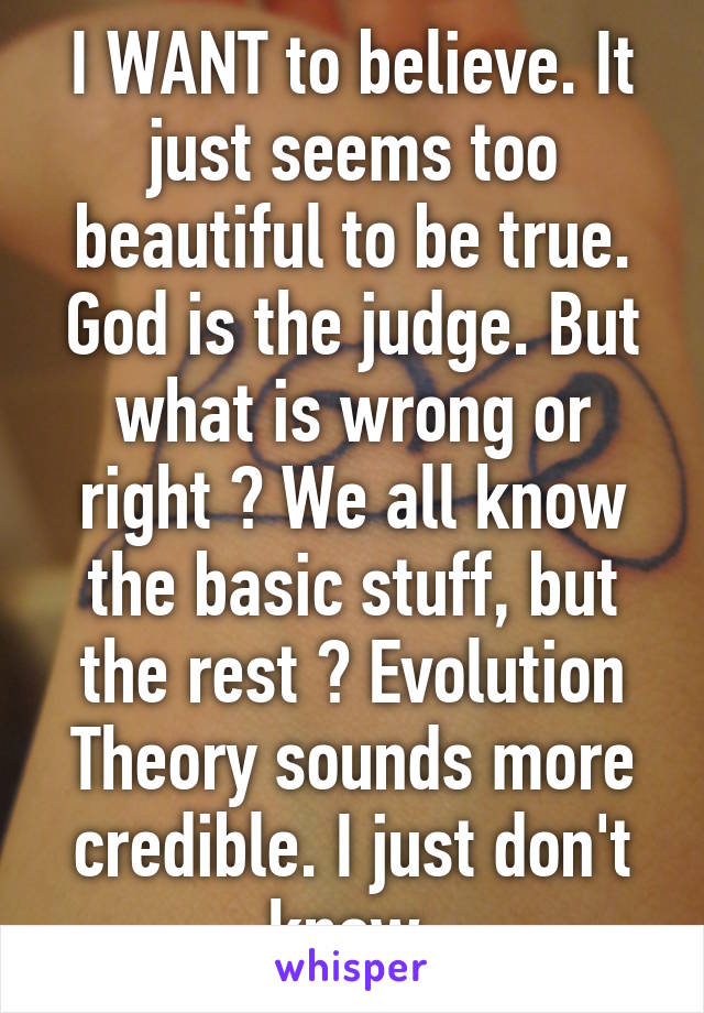 I WANT to believe. It just seems too beautiful to be true. God is the judge. But what is wrong or right ? We all know the basic stuff, but the rest ? Evolution Theory sounds more credible. I just don't know.