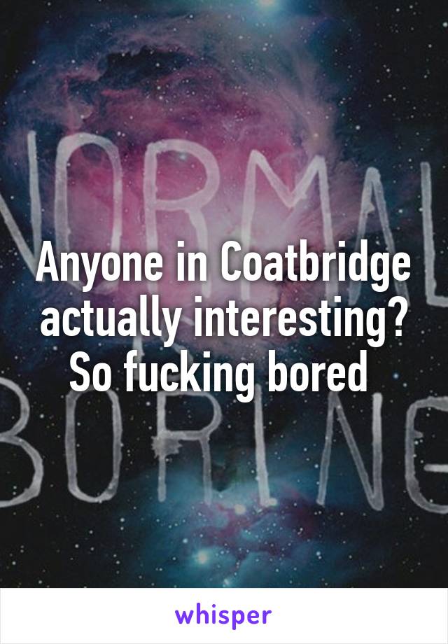 Anyone in Coatbridge actually interesting? So fucking bored 