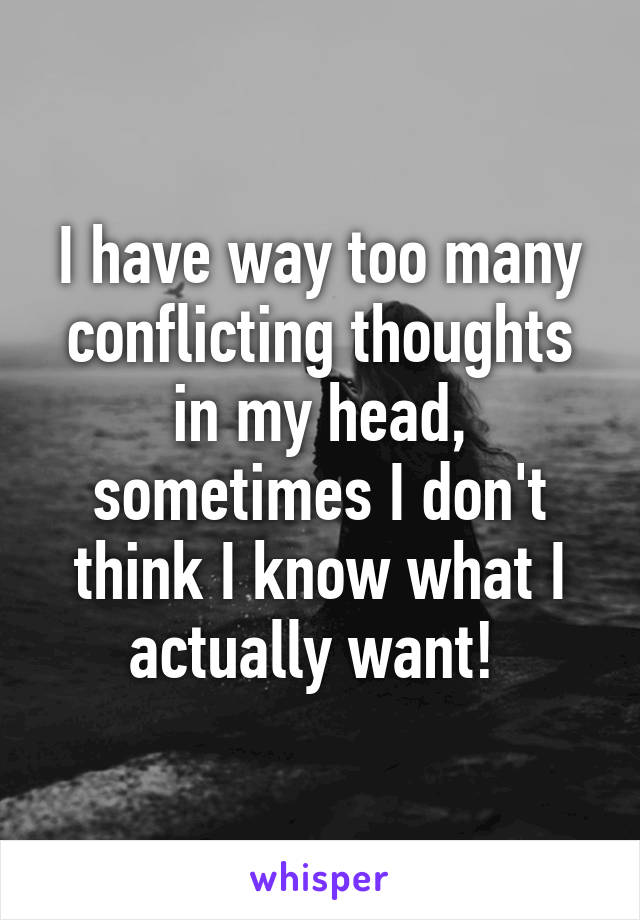 I have way too many conflicting thoughts in my head, sometimes I don't think I know what I actually want! 