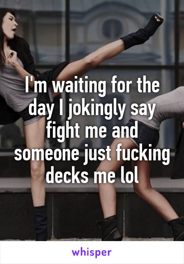 I'm waiting for the day I jokingly say fight me and someone just fucking decks me lol