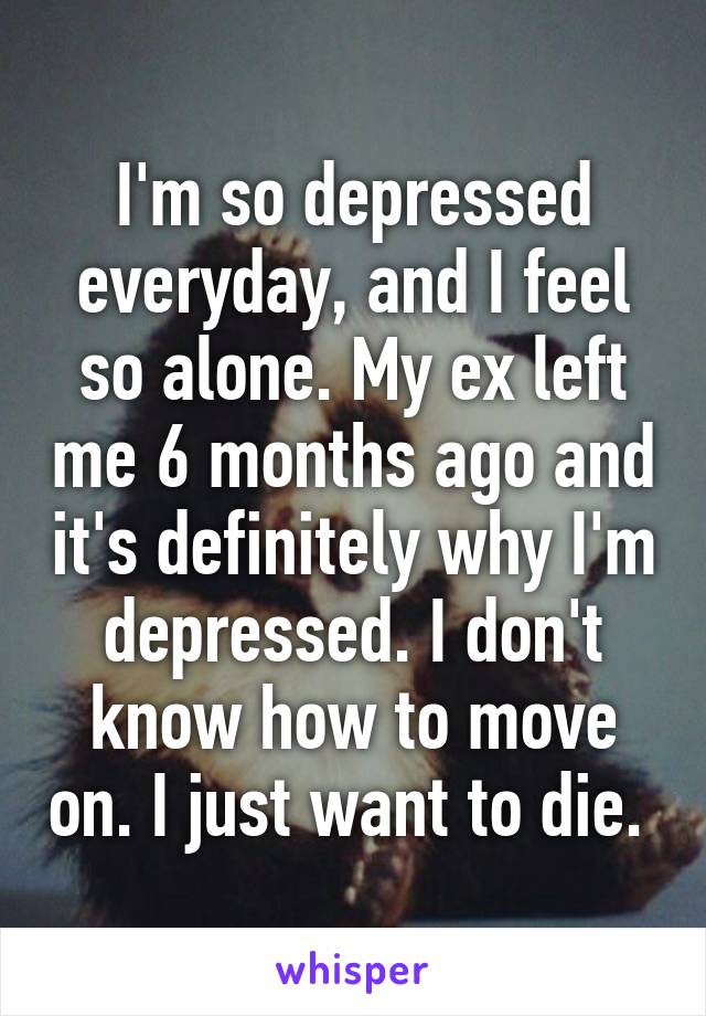 I'm so depressed everyday, and I feel so alone. My ex left me 6 months ago and it's definitely why I'm depressed. I don't know how to move on. I just want to die. 