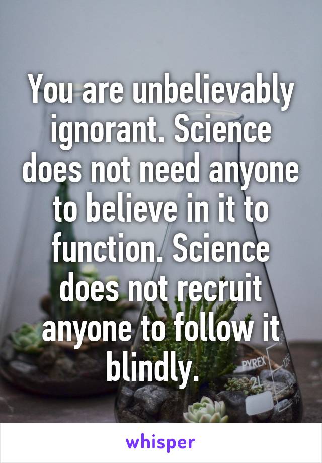 You are unbelievably ignorant. Science does not need anyone to believe in it to function. Science does not recruit anyone to follow it blindly.  