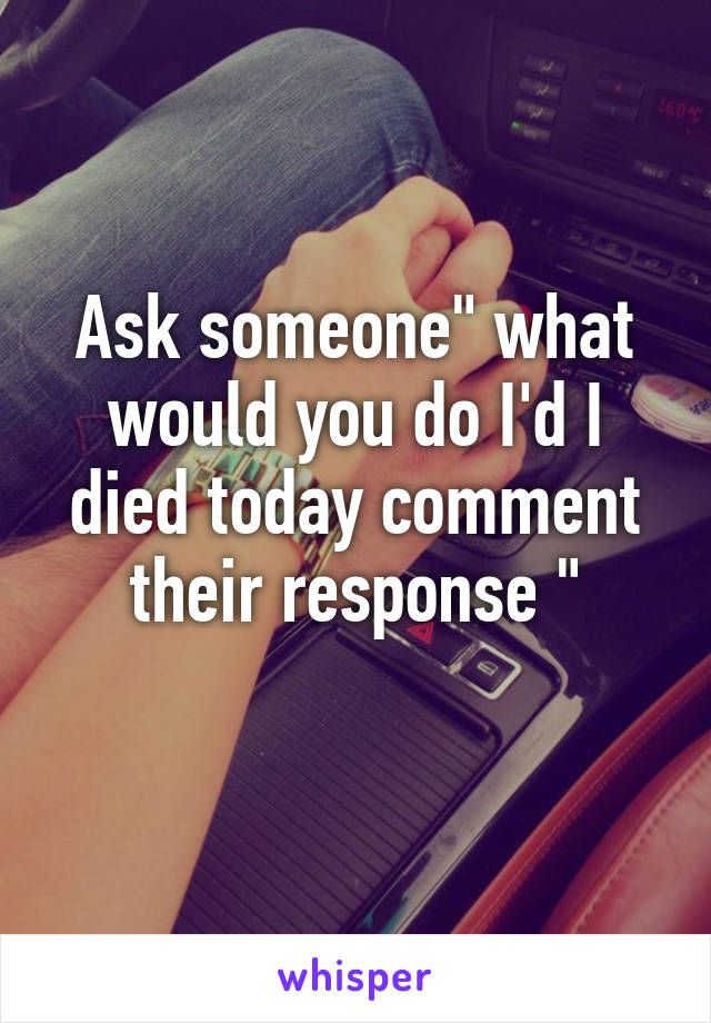 Ask someone" what would you do I'd I died today comment their response "
