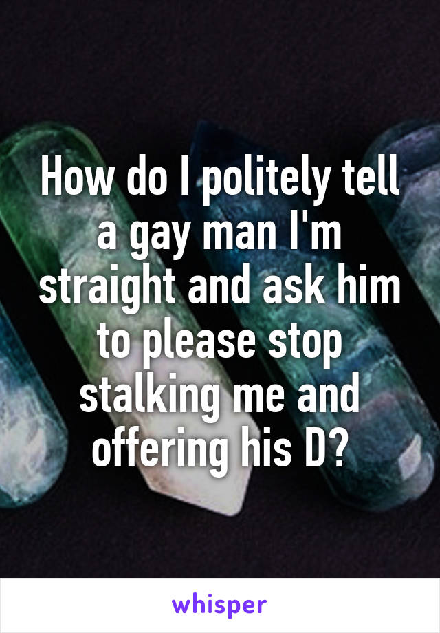 How do I politely tell a gay man I'm straight and ask him to please stop stalking me and offering his D?