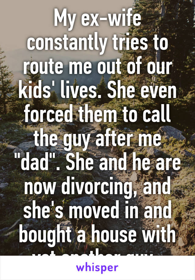 My ex-wife constantly tries to route me out of our kids' lives. She even forced them to call the guy after me "dad". She and he are now divorcing, and she's moved in and bought a house with yet another guy. 