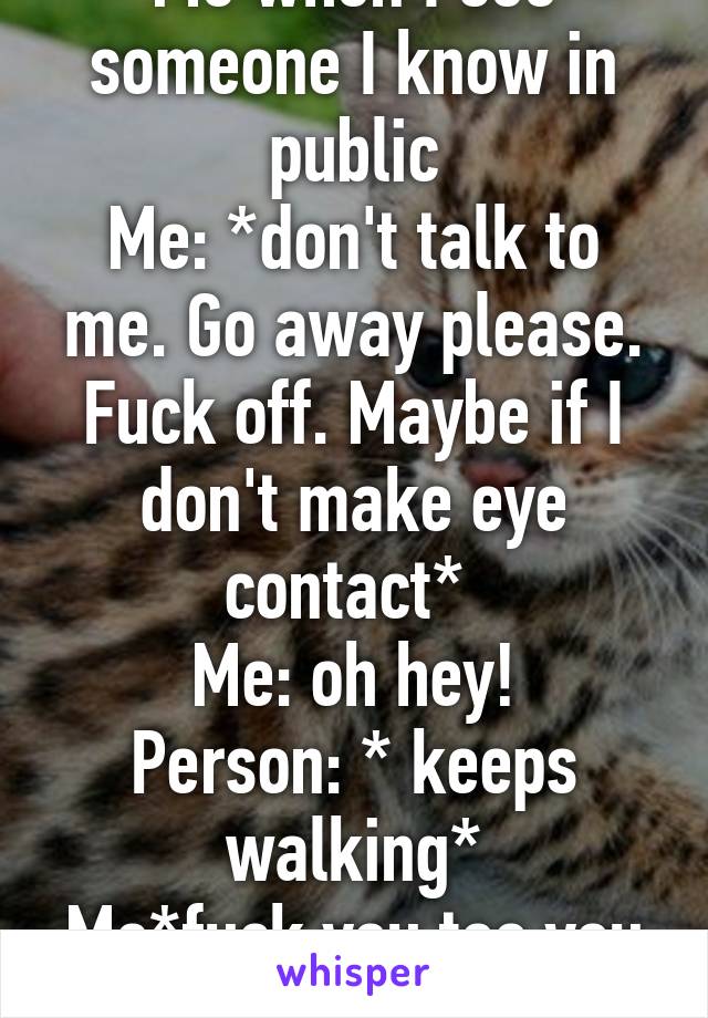 Me when I see someone I know in public
Me: *don't talk to me. Go away please. Fuck off. Maybe if I don't make eye contact* 
Me: oh hey!
Person: * keeps walking*
Me*fuck you too you ass*