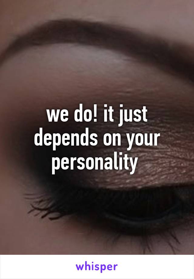 we do! it just depends on your personality 