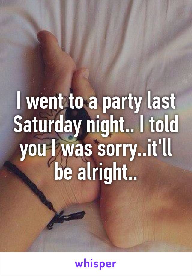 I went to a party last Saturday night.. I told you I was sorry..it'll be alright..