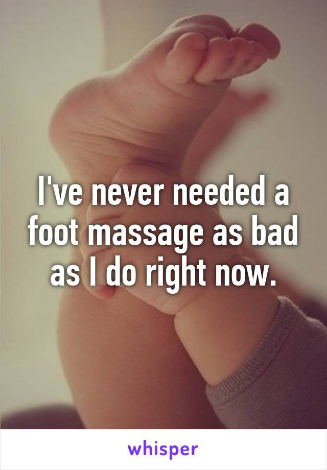 I've never needed a foot massage as bad as I do right now.