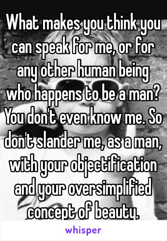 What makes you think you can speak for me, or for any other human being who happens to be a man? You don't even know me. So don't slander me, as a man, with your objectification and your oversimplified concept of beauty.