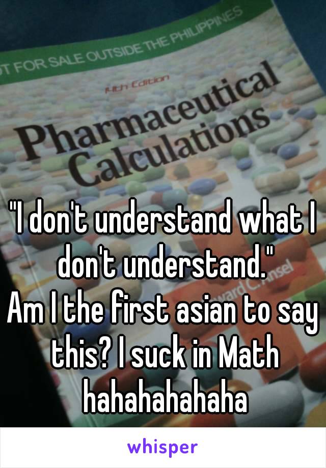 "I don't understand what I don't understand."
Am I the first asian to say this? I suck in Math hahahahahaha